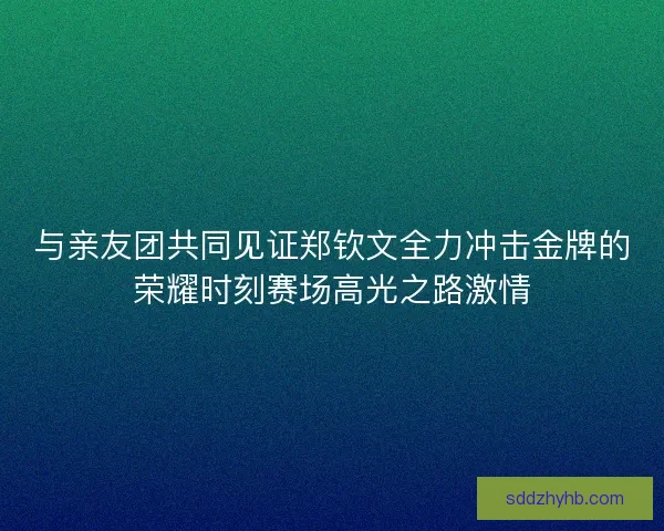 与亲友团共同见证郑钦文全力冲击金牌的荣耀时刻赛场高光之路激情