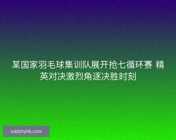 某国家羽毛球集训队展开抢七循环赛 精英对决激烈角逐决胜时刻