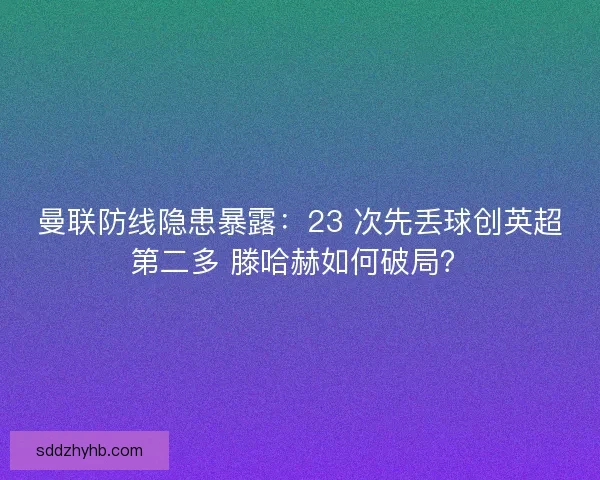 曼联防线隐患暴露：23 次先丢球创英超第二多 滕哈赫如何破局？