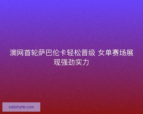 澳网首轮萨巴伦卡轻松晋级 女单赛场展现强劲实力