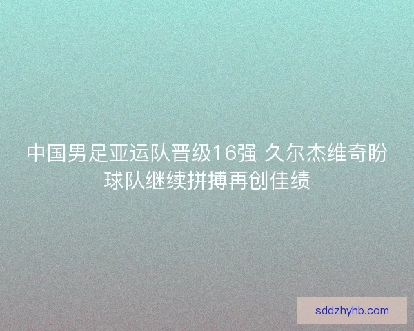 中国男足亚运队晋级16强 久尔杰维奇盼球队继续拼搏再创佳绩