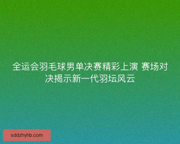 全运会羽毛球男单决赛精彩上演 赛场对决揭示新一代羽坛风云