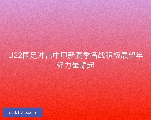 U22国足冲击中甲新赛季备战积极展望年轻力量崛起