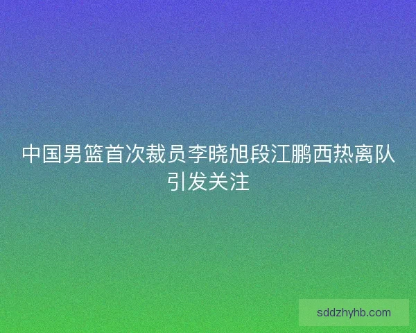 中国男篮首次裁员李晓旭段江鹏西热离队引发关注