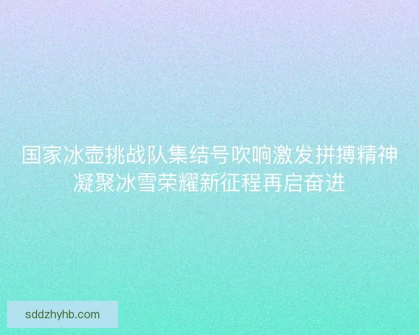 国家冰壶挑战队集结号吹响激发拼搏精神凝聚冰雪荣耀新征程再启奋进