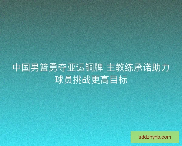 中国男篮勇夺亚运铜牌 主教练承诺助力球员挑战更高目标