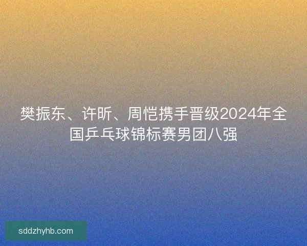 樊振东、许昕、周恺携手晋级2024年全国乒乓球锦标赛男团八强